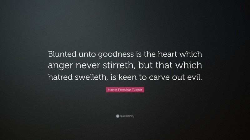Martin Farquhar Tupper Quote: “Blunted unto goodness is the heart which anger never stirreth, but that which hatred swelleth, is keen to carve out evil.”