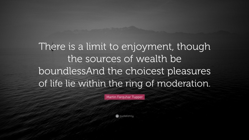 Martin Farquhar Tupper Quote: “There is a limit to enjoyment, though the sources of wealth be boundlessAnd the choicest pleasures of life lie within the ring of moderation.”