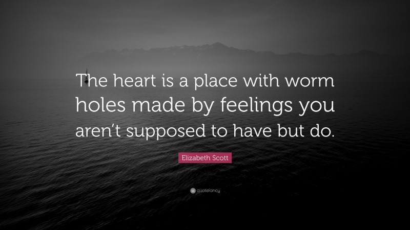 Elizabeth Scott Quote: “The heart is a place with worm holes made by feelings you aren’t supposed to have but do.”