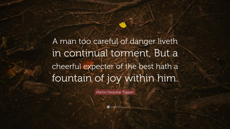 Martin Farquhar Tupper Quote: “A man too careful of danger liveth in continual torment, But a cheerful expecter of the best hath a fountain of joy within him.”
