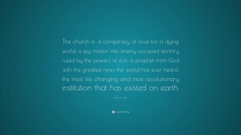 Peter Kreeft Quote: “The church is: a conspiracy of love for a dying world, a spy mission into enemy occupied territory ruled by the powers of evil; a prophet from God with the greatest news the world has ever heard, the most life changing and most revolutionary institution that has existed on earth.”