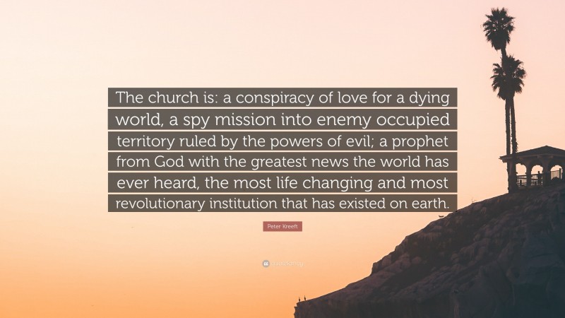 Peter Kreeft Quote: “The church is: a conspiracy of love for a dying world, a spy mission into enemy occupied territory ruled by the powers of evil; a prophet from God with the greatest news the world has ever heard, the most life changing and most revolutionary institution that has existed on earth.”