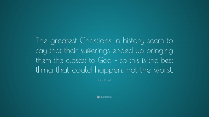 Peter Kreeft Quote: “The greatest Christians in history seem to say that their sufferings ended up bringing them the closest to God – so this is the best thing that could happen, not the worst.”