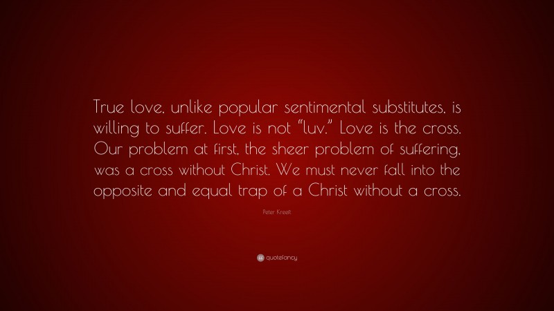 Peter Kreeft Quote: “True love, unlike popular sentimental substitutes, is willing to suffer. Love is not “luv.” Love is the cross. Our problem at first, the sheer problem of suffering, was a cross without Christ. We must never fall into the opposite and equal trap of a Christ without a cross.”
