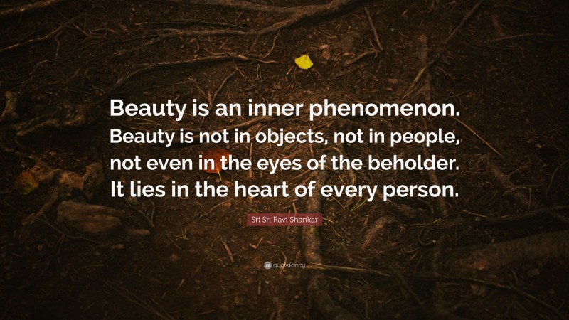 Sri Sri Ravi Shankar Quote: “Beauty is an inner phenomenon. Beauty is not in objects, not in people, not even in the eyes of the beholder. It lies in the heart of every person.”