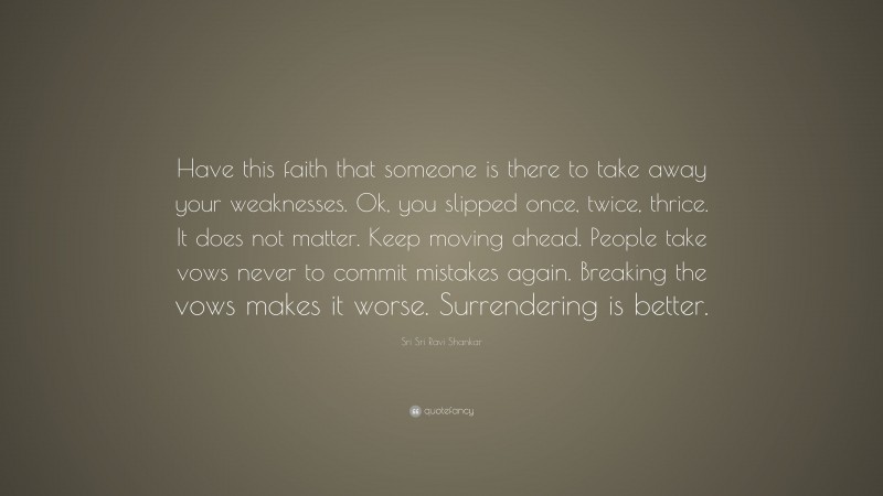 Sri Sri Ravi Shankar Quote: “Have this faith that someone is there to take away your weaknesses. Ok, you slipped once, twice, thrice. It does not matter. Keep moving ahead. People take vows never to commit mistakes again. Breaking the vows makes it worse. Surrendering is better.”