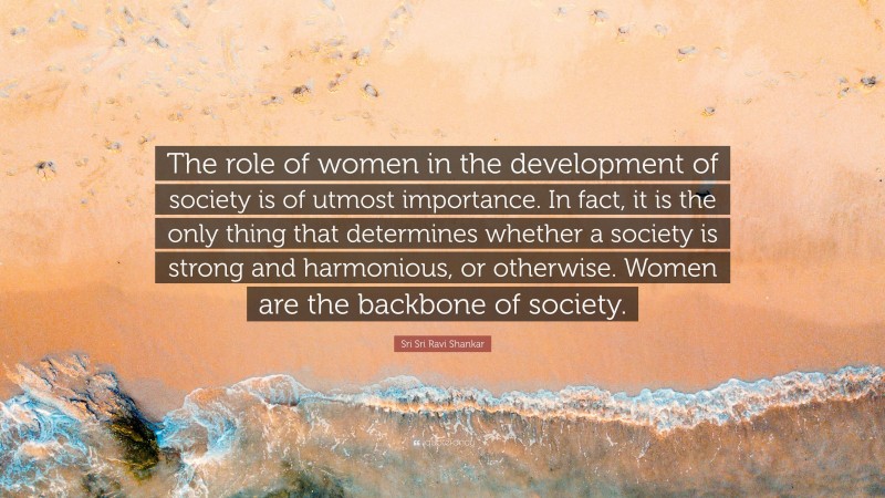 Sri Sri Ravi Shankar Quote: “The role of women in the development of society is of utmost importance. In fact, it is the only thing that determines whether a society is strong and harmonious, or otherwise. Women are the backbone of society.”