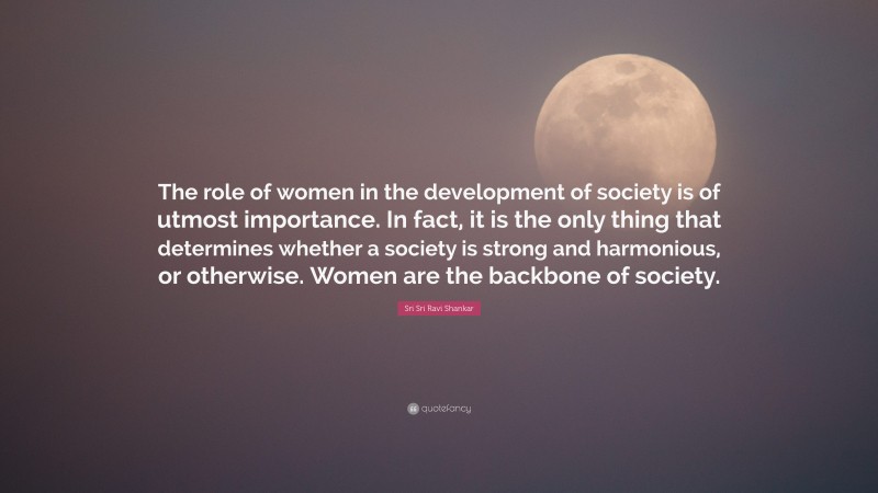 Sri Sri Ravi Shankar Quote: “The role of women in the development of society is of utmost importance. In fact, it is the only thing that determines whether a society is strong and harmonious, or otherwise. Women are the backbone of society.”