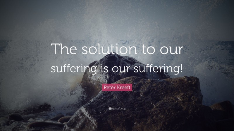 Peter Kreeft Quote: “The solution to our suffering is our suffering!”