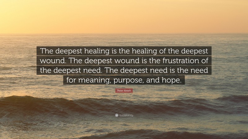 Peter Kreeft Quote: “The deepest healing is the healing of the deepest wound. The deepest wound is the frustration of the deepest need. The deepest need is the need for meaning, purpose, and hope.”