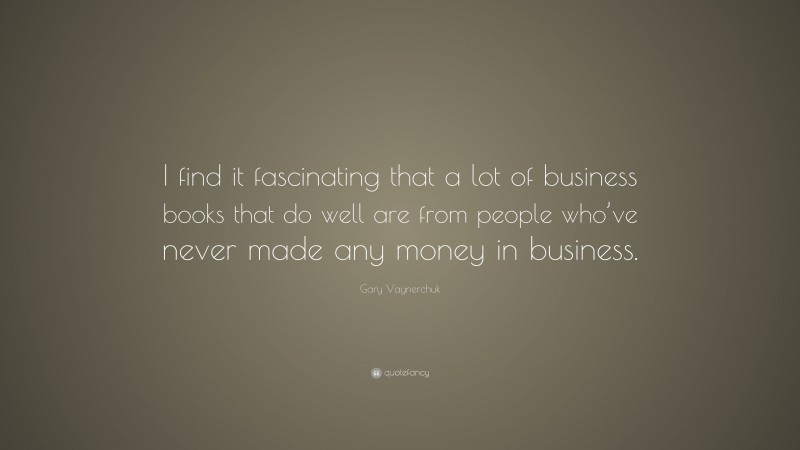 Gary Vaynerchuk Quote: “I find it fascinating that a lot of business books that do well are from people who’ve never made any money in business.”