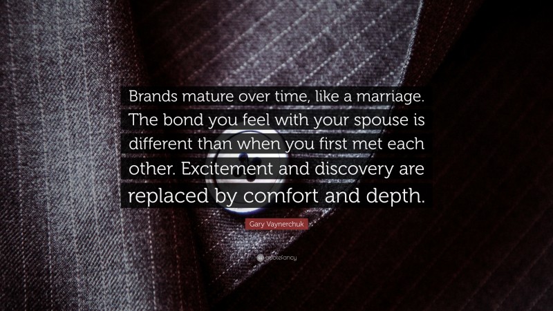 Gary Vaynerchuk Quote: “Brands mature over time, like a marriage. The bond you feel with your spouse is different than when you first met each other. Excitement and discovery are replaced by comfort and depth.”
