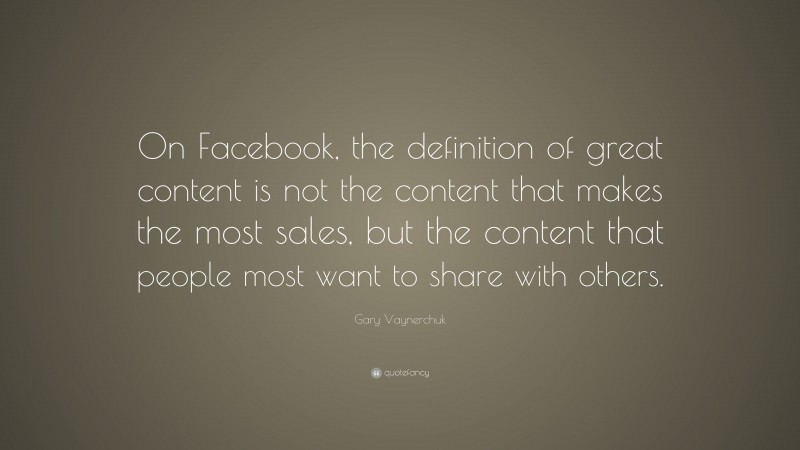 Gary Vaynerchuk Quote: “On Facebook, the definition of great content is not the content that makes the most sales, but the content that people most want to share with others.”