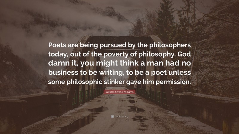 William Carlos Williams Quote: “Poets are being pursued by the philosophers today, out of the poverty of philosophy. God damn it, you might think a man had no business to be writing, to be a poet unless some philosophic stinker gave him permission.”