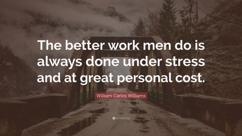 William Carlos Williams Quote: “The better work men do is always done under stress and at great personal cost.”
