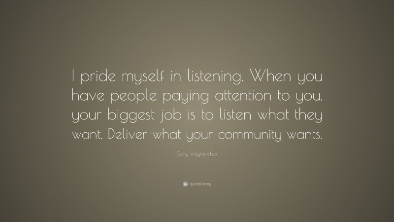 Gary Vaynerchuk Quote: “I pride myself in listening. When you have people paying attention to you, your biggest job is to listen what they want. Deliver what your community wants.”