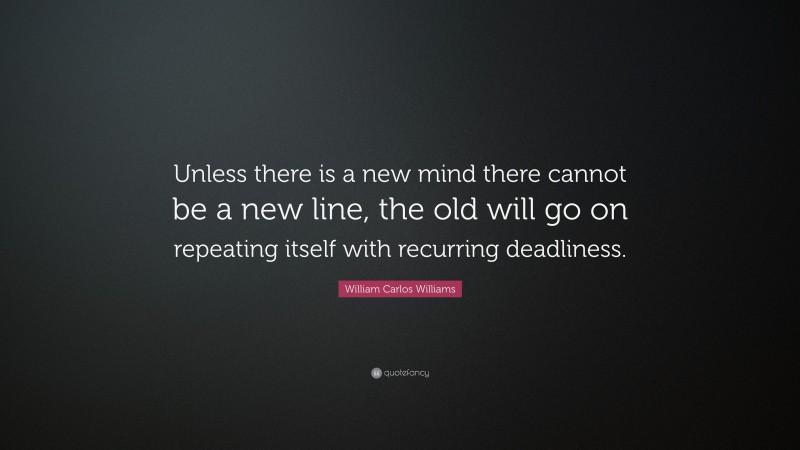 William Carlos Williams Quote: “Unless there is a new mind there cannot be a new line, the old will go on repeating itself with recurring deadliness.”