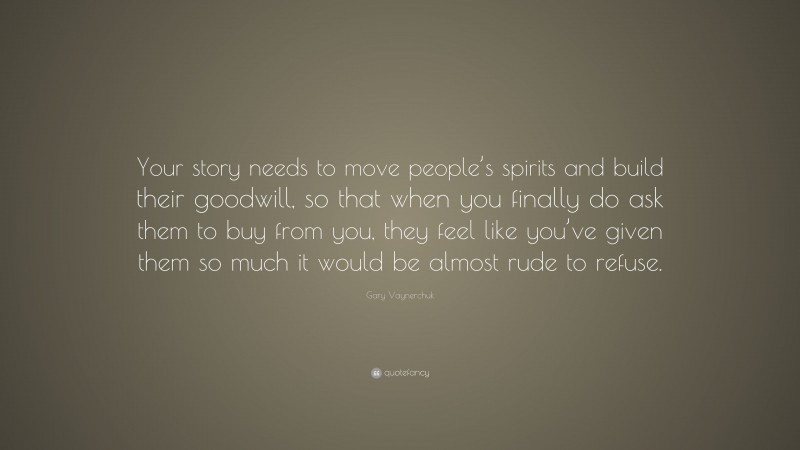 Gary Vaynerchuk Quote: “Your story needs to move people’s spirits and build their goodwill, so that when you finally do ask them to buy from you, they feel like you’ve given them so much it would be almost rude to refuse.”