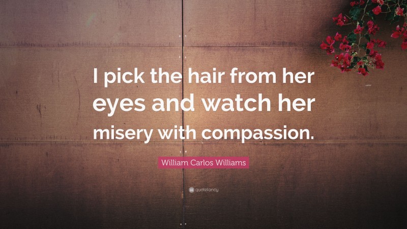 William Carlos Williams Quote: “I pick the hair from her eyes and watch her misery with compassion.”