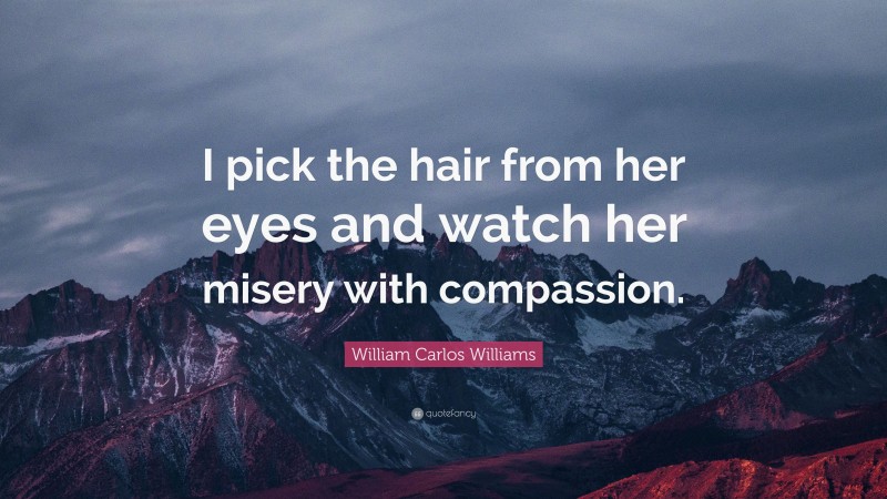 William Carlos Williams Quote: “I pick the hair from her eyes and watch her misery with compassion.”