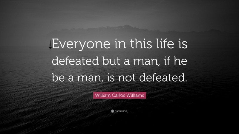 William Carlos Williams Quote: “Everyone in this life is defeated but a man, if he be a man, is not defeated.”