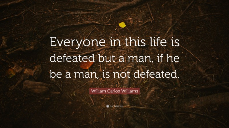 William Carlos Williams Quote: “Everyone in this life is defeated but a man, if he be a man, is not defeated.”