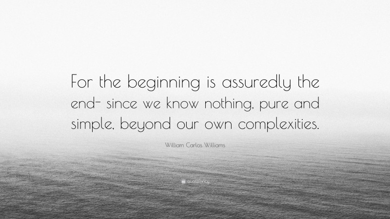 William Carlos Williams Quote: “For the beginning is assuredly the end- since we know nothing, pure and simple, beyond our own complexities.”