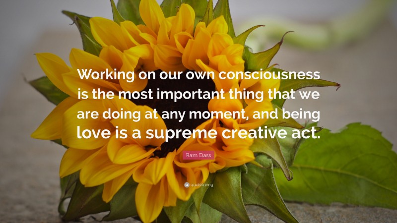 Ram Dass Quote: “Working on our own consciousness is the most important thing that we are doing at any moment, and being love is a supreme creative act.”