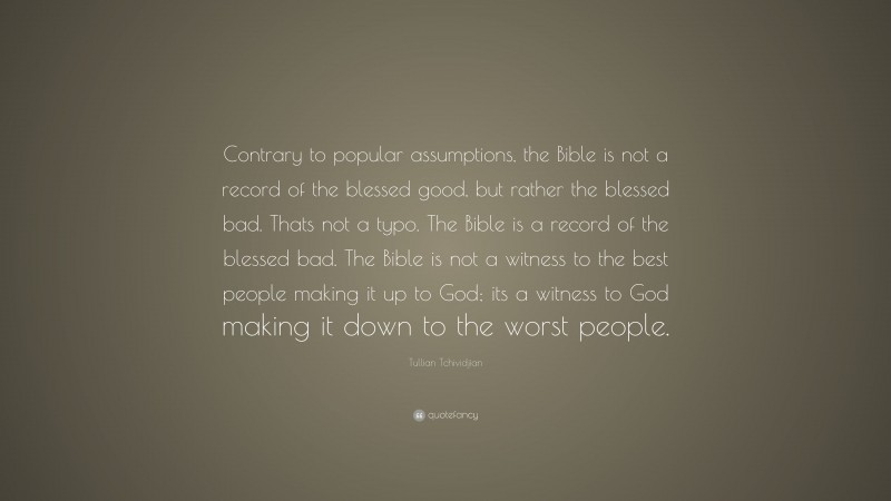 Tullian Tchividjian Quote: “Contrary to popular assumptions, the Bible is not a record of the blessed good, but rather the blessed bad. Thats not a typo. The Bible is a record of the blessed bad. The Bible is not a witness to the best people making it up to God; its a witness to God making it down to the worst people.”
