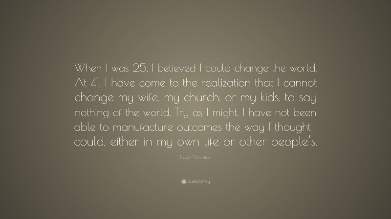 Tullian Tchividjian Quote: “When I was 25, I believed I could change the world. At 41, I have come to the realization that I cannot change my wife, my church, or my kids, to say nothing of the world. Try as I might, I have not been able to manufacture outcomes the way I thought I could, either in my own life or other people’s.”