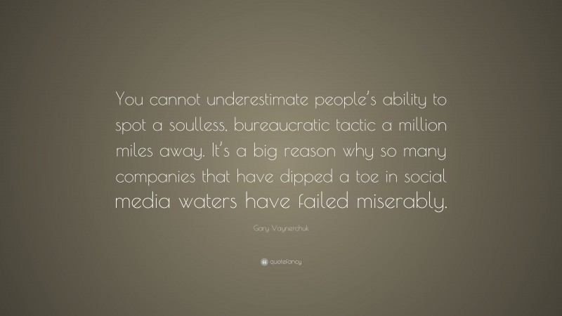 Gary Vaynerchuk Quote: “You cannot underestimate people’s ability to spot a soulless, bureaucratic tactic a million miles away. It’s a big reason why so many companies that have dipped a toe in social media waters have failed miserably.”