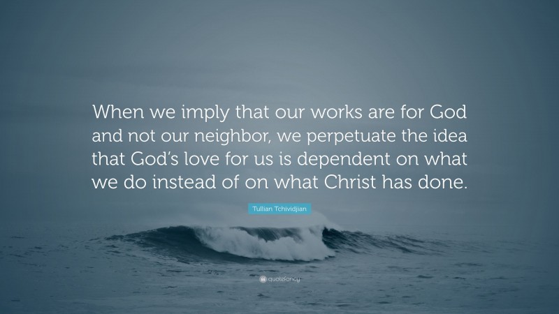 Tullian Tchividjian Quote: “When we imply that our works are for God and not our neighbor, we perpetuate the idea that God’s love for us is dependent on what we do instead of on what Christ has done.”