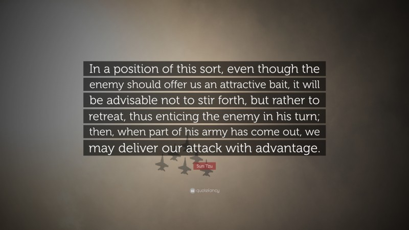 Sun Tzu Quote: “In a position of this sort, even though the enemy should offer us an attractive bait, it will be advisable not to stir forth, but rather to retreat, thus enticing the enemy in his turn; then, when part of his army has come out, we may deliver our attack with advantage.”