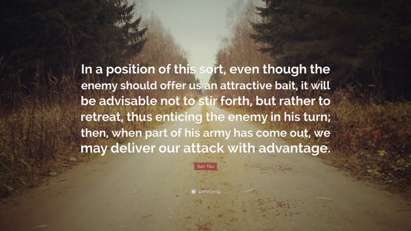 Sun Tzu Quote: “In a position of this sort, even though the enemy should offer us an attractive bait, it will be advisable not to stir forth, but rather to retreat, thus enticing the enemy in his turn; then, when part of his army has come out, we may deliver our attack with advantage.”