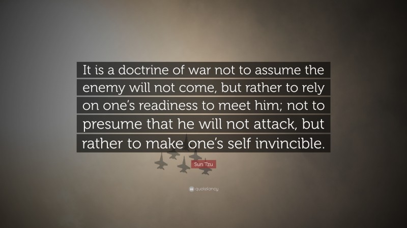 Sun Tzu Quote: “It is a doctrine of war not to assume the enemy will not come, but rather to rely on one’s readiness to meet him; not to presume that he will not attack, but rather to make one’s self invincible.”