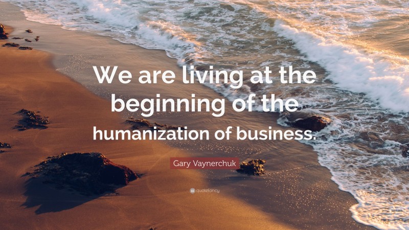 Gary Vaynerchuk Quote: “We are living at the beginning of the humanization of business.”