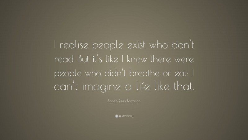 Sarah Rees Brennan Quote: “I realise people exist who don’t read. But it’s like I knew there were people who didn’t breathe or eat: I can’t imagine a life like that.”