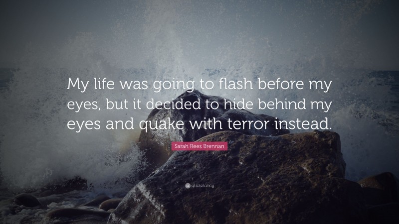 Sarah Rees Brennan Quote: “My life was going to flash before my eyes, but it decided to hide behind my eyes and quake with terror instead.”