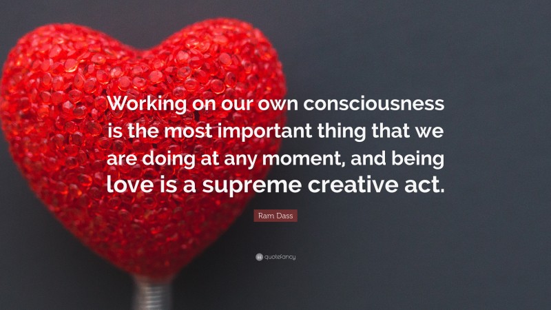 Ram Dass Quote: “Working on our own consciousness is the most important thing that we are doing at any moment, and being love is a supreme creative act.”