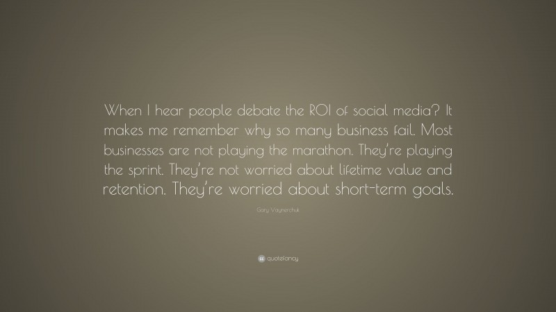 Gary Vaynerchuk Quote: “When I hear people debate the ROI of social media? It makes me remember why so many business fail. Most businesses are not playing the marathon. They’re playing the sprint. They’re not worried about lifetime value and retention. They’re worried about short-term goals.”