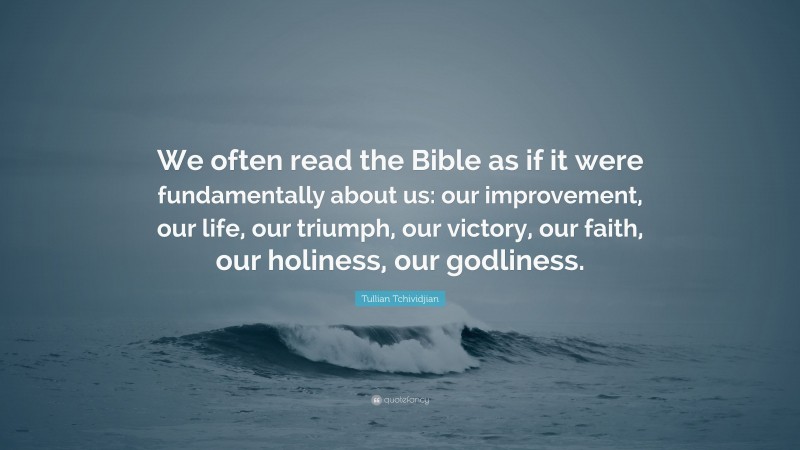 Tullian Tchividjian Quote: “We often read the Bible as if it were fundamentally about us: our improvement, our life, our triumph, our victory, our faith, our holiness, our godliness.”
