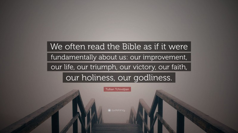 Tullian Tchividjian Quote: “We often read the Bible as if it were fundamentally about us: our improvement, our life, our triumph, our victory, our faith, our holiness, our godliness.”