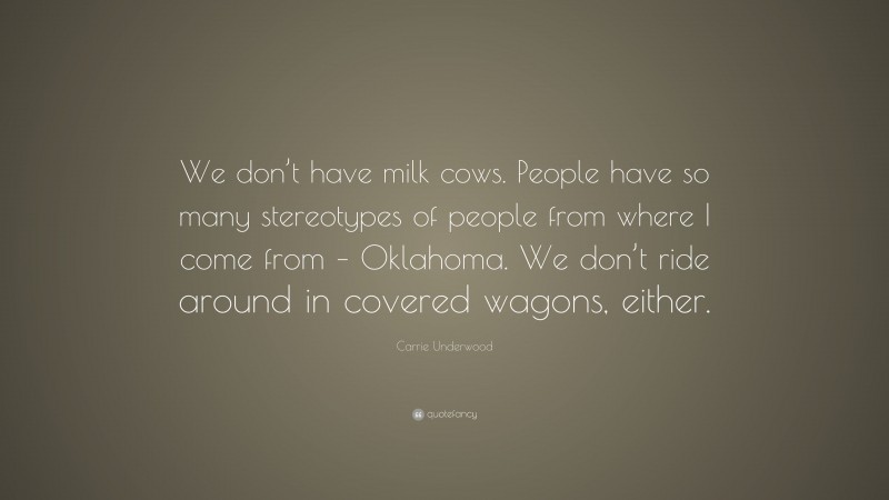 Carrie Underwood Quote: “We don’t have milk cows. People have so many stereotypes of people from where I come from – Oklahoma. We don’t ride around in covered wagons, either.”