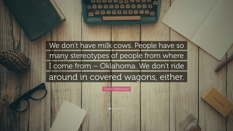 Carrie Underwood Quote: “We don’t have milk cows. People have so many stereotypes of people from where I come from – Oklahoma. We don’t ride around in covered wagons, either.”