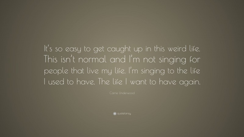 Carrie Underwood Quote: “It’s so easy to get caught up in this weird life. This isn’t normal and I’m not singing for people that live my life. I’m singing to the life I used to have. The life I want to have again.”