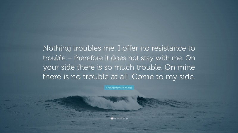 Nisargadatta Maharaj Quote: “Nothing troubles me. I offer no resistance to trouble – therefore it does not stay with me. On your side there is so much trouble. On mine there is no trouble at all. Come to my side.”