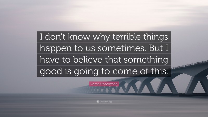 Carrie Underwood Quote: “I don’t know why terrible things happen to us sometimes. But I have to believe that something good is going to come of this.”