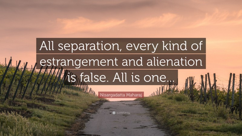 Nisargadatta Maharaj Quote: “All separation, every kind of estrangement and alienation is false. All is one...”
