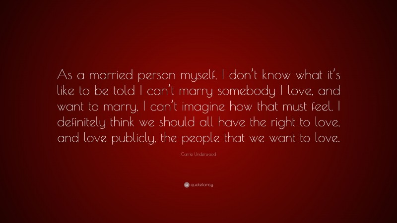 Carrie Underwood Quote: “As a married person myself, I don’t know what it’s like to be told I can’t marry somebody I love, and want to marry, I can’t imagine how that must feel. I definitely think we should all have the right to love, and love publicly, the people that we want to love.”