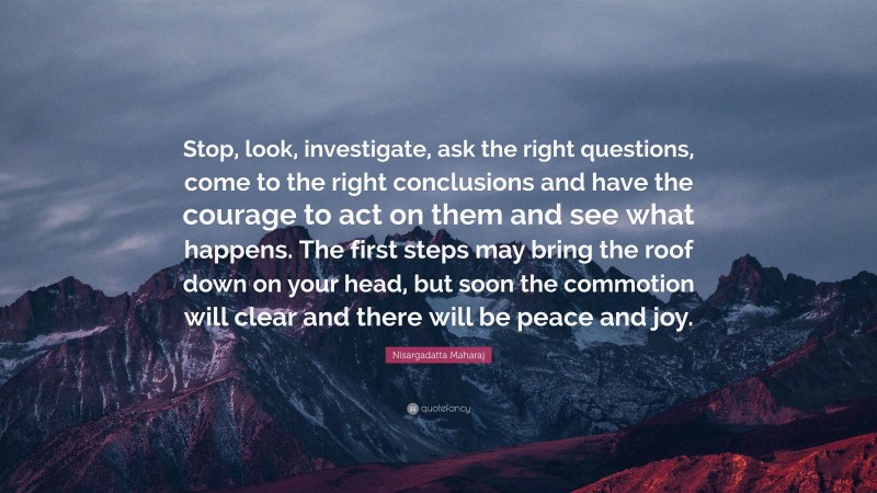 Nisargadatta Maharaj Quote: “Stop, look, investigate, ask the right questions, come to the right conclusions and have the courage to act on them and see what happens. The first steps may bring the roof down on your head, but soon the commotion will clear and there will be peace and joy.”